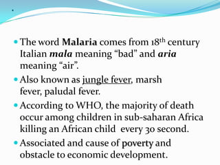.

 The word Malaria comes from 18th century
  Italian mala meaning “bad” and aria
  meaning “air”.
 Also known as jungle fever, marsh
  fever, paludal fever.
 According to WHO, the majority of death
  occur among children in sub-saharan Africa
  killing an African child every 30 second.
 Associated and cause of poverty and
  obstacle to economic development.
 
