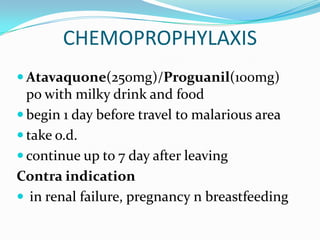 CHEMOPROPHYLAXIS
 Atavaquone(250mg)/Proguanil(100mg)
  po with milky drink and food
 begin 1 day before travel to malarious area
 take o.d.
 continue up to 7 day after leaving
Contra indication
 in renal failure, pregnancy n breastfeeding
 