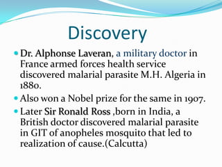 Discovery
 Dr. Alphonse Laveran, a military doctor in
  France armed forces health service
  discovered malarial parasite M.H. Algeria in
  1880.
 Also won a Nobel prize for the same in 1907.
 Later Sir Ronald Ross ,born in India, a
  British doctor discovered malarial parasite
  in GIT of anopheles mosquito that led to
  realization of cause.(Calcutta)
 