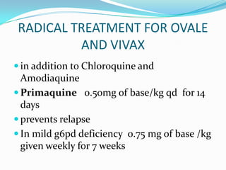 RADICAL TREATMENT FOR OVALE
         AND VIVAX
 in addition to Chloroquine and
  Amodiaquine
 Primaquine 0.50mg of base/kg qd for 14
  days
 prevents relapse
 In mild g6pd deficiency 0.75 mg of base /kg
  given weekly for 7 weeks
 