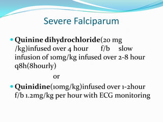 Severe Falciparum
 Quinine dihydrochloride(20 mg
  /kg)infused over 4 hour    f/b slow
  infusion of 10mg/kg infused over 2-8 hour
  q8h(8hourly)
               or
 Quinidine(10mg/kg)infused over 1-2hour
  f/b 1.2mg/kg per hour with ECG monitoring
 