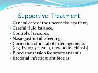 Supportive Treatment
• General care of the unconscious patient,
• Careful fluid balance,
• Control of seizures,
• Naso-gastric tube feeding,
• Correction of metabolic derangements
  (e.g. hypoglycaemia, metabolic acidosis)
• Blood transfusion for severe anaemia.
• Bacterial infection: antibiotics
 