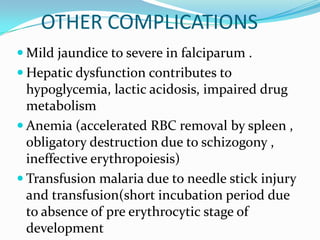 OTHER COMPLICATIONS
 Mild jaundice to severe in falciparum .
 Hepatic dysfunction contributes to
  hypoglycemia, lactic acidosis, impaired drug
  metabolism
 Anemia (accelerated RBC removal by spleen ,
  obligatory destruction due to schizogony ,
  ineffective erythropoiesis)
 Transfusion malaria due to needle stick injury
  and transfusion(short incubation period due
  to absence of pre erythrocytic stage of
  development
 