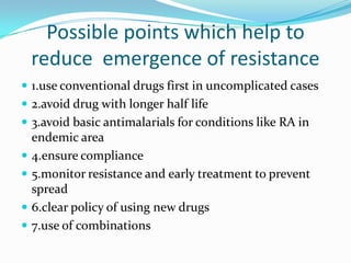 Possible points which help to
    reduce emergence of resistance
 1.use conventional drugs first in uncomplicated cases
 2.avoid drug with longer half life
 3.avoid basic antimalarials for conditions like RA in
    endemic area
   4.ensure compliance
   5.monitor resistance and early treatment to prevent
    spread
   6.clear policy of using new drugs
   7.use of combinations
 