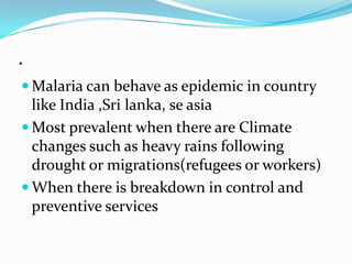.
 Malaria can behave as epidemic in country
  like India ,Sri lanka, se asia
 Most prevalent when there are Climate
  changes such as heavy rains following
  drought or migrations(refugees or workers)
 When there is breakdown in control and
  preventive services
 