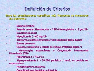 Definición de Criterios Entre las complicaciones específicas más frecuentes se encuentran las siguientes: ·        Malaria cerebral ·        Anemia severa ( Hematocrito < 15% ó Hemoglobina < 5 grs/dl) ·        Insuficiencia renal ·        Hipoglicemia ( <40 mg/dl). ·        Trastornos hidroelectrolíticos y del equilibrio ácido-básico ·        Edema pulmonar ·        Colapso circulatorio y estado de choque (“Malaria álgida “) ·        Hemorragias espontáneas o Coagulación Intravascular Diseminada (CID) ·        Hiperpirexia ( > 40.5°C ) ·        Hiperparasitemia ( > 50.000 parásitos / mm3; es posible ver esquizontes) ·        Hemoglobinuria malárica. ·        Complicaciones hepáticas e Ictericia ·        Insuficiencia respiratoria 