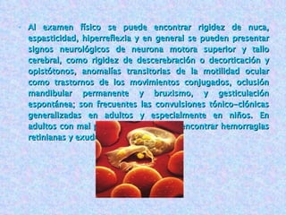 Al examen físico se puede encontrar rigidez de nuca, espasticidad, hiperreflexia y en general se pueden presentar signos neurológicos de neurona motora superior y tallo cerebral, como rigidez de descerebración o decorticación y opistótonos, anomalías transitorias de la motilidad ocular como trastornos de los movimientos conjugados, oclusión mandibular permanente y bruxismo, y gesticulación espontánea; son frecuentes las convulsiones tónico-clónicas generalizadas en adultos y especialmente en niños. En adultos con mal pronóstico se pueden encontrar hemorragias retinianas y exudados. 
