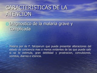 CARACTERISTICAS DE LA ATENCION Diagnostico de la malaria grave y complicada Malaria por de P. falciparum que puede presentar alteraciones del estado de conciencia mas o menos evidentes de las que puede salir si se le estimula, gran debilidad y prostracion, convulsiones, vomitos, diarrea e ictericia. 