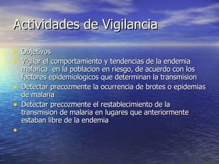 Actividades de Vigilancia Objetivos Vigilar el comportamiento y tendencias de la endemia malarica  en la poblacion en riesgo, de acuerdo con los factores epidemiologicos que determinan la transmision Detectar precozmente la ocurrencia de brotes o epidemias de malaria Detectar precozmente el restablecimiento de la  transmision de malaria en lugares que anteriormente estaban libre de la endemia 