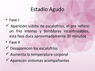 Estadio Agudo
• Fase I
 Aparición súbita de escalofríos, el pte refiere
  un frio intenso y temblores incontrolables,
  esta fase dura aproximadamente 30 minutos
• Fase II
 Desaparecen los escalofríos
 Aumenta la temperatura corporal
 Aparecen síntomas acompañantes
 