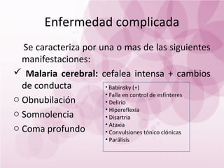 Enfermedad complicada
  Se caracteriza por una o mas de las siguientes
  manifestaciones:
 Malaria cerebral: cefalea intensa + cambios
  de conducta         • Babinsky (+)
                      • Falla en control de esfínteres
o Obnubilación        • Delirio
                      • Hipereflexia
o Somnolencia         • Disartria
                      • Ataxia
o Coma profundo       • Convulsiones tónico clónicas
                         • Parálisis
 