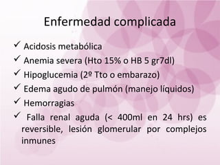 Enfermedad complicada
 Acidosis metabólica
 Anemia severa (Hto 15% o HB 5 gr7dl)
 Hipoglucemia (2º Tto o embarazo)
 Edema agudo de pulmón (manejo líquidos)
 Hemorragias
 Falla renal aguda (< 400ml en 24 hrs) es
 reversible, lesión glomerular por complejos
 inmunes
 