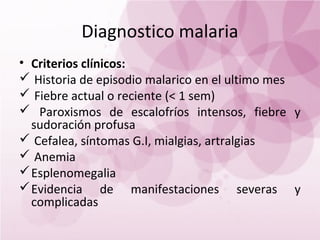 Diagnostico malaria
• Criterios clínicos:
 Historia de episodio malarico en el ultimo mes
 Fiebre actual o reciente (< 1 sem)
 Paroxismos de escalofríos intensos, fiebre y
  sudoración profusa
 Cefalea, síntomas G.I, mialgias, artralgias
 Anemia
 Esplenomegalia
 Evidencia de manifestaciones severas y
  complicadas
 