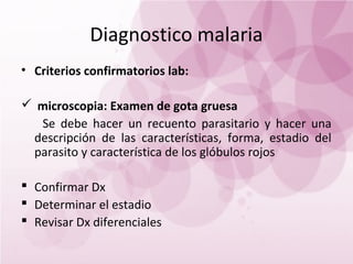 Diagnostico malaria
• Criterios confirmatorios lab:

 microscopia: Examen de gota gruesa
  Se debe hacer un recuento parasitario y hacer una
 descripción de las características, forma, estadio del
 parasito y característica de los glóbulos rojos

 Confirmar Dx
 Determinar el estadio
 Revisar Dx diferenciales
 
