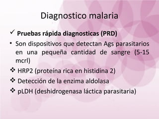 Diagnostico malaria
 Pruebas rápida diagnosticas (PRD)
• Son dispositivos que detectan Ags parasitarios
  en una pequeña cantidad de sangre (5-15
  mcrl)
 HRP2 (proteína rica en histidina 2)
 Detección de la enzima aldolasa
 pLDH (deshidrogenasa láctica parasitaria)
 