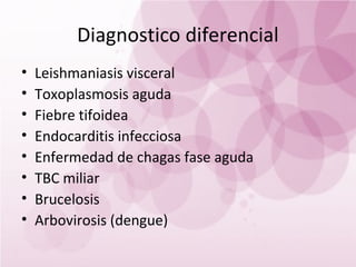 Diagnostico diferencial
•   Leishmaniasis visceral
•   Toxoplasmosis aguda
•   Fiebre tifoidea
•   Endocarditis infecciosa
•   Enfermedad de chagas fase aguda
•   TBC miliar
•   Brucelosis
•   Arbovirosis (dengue)
 