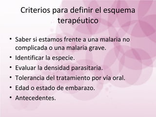 Criterios para definir el esquema
              terapéutico

• Saber si estamos frente a una malaria no
  complicada o una malaria grave.
• Identificar la especie.
• Evaluar la densidad parasitaria.
• Tolerancia del tratamiento por vía oral.
• Edad o estado de embarazo.
• Antecedentes.
 