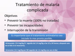 Tratamiento de malaria
                 complicada
Objetivos
• Prevenir la muerte (100% no tratadas)
• Prevenir las incapacidades
• Interrupción de la transmisión
       Es importante que el tratamiento antimalarico sea
                iniciado lo mas pronto posible.
•Artesunato (2.4 mg/kg IV seguido de 2.4 mg/Kg a las 12 y 24 horas y después una
vez al día si es necesario).

•Artemeter (3.2 mg/Kg por IM seguido de 1.6 mg/Kg una vez al día)
 
