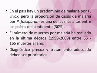 • En el país hay un predominio de malaria por P.
  vivax, pero la proporción de casos de malaria
  por P. falciparum es una de las más altas entre
  los países del continente (30%).
• El número de muertes por malaria ha oscilado
  en la última década (1999-2009) entre 65 -
  165 muertes al año.
• Diagnóstico precoz y tratamiento adecuado
  deben ser prioritarios.
 