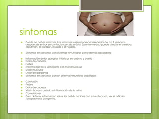 sintomas
   Puede no haber síntomas. Los síntomas suelen aparecer alrededor de 1 a 2 semanas
    después de entrar en contacto con el parásito. La enfermedad puede afectar el cerebro,
    el pulmón, el corazón, los ojos o el hígado.

   Síntomas en personas con sistemas inmunitarios por lo demás saludables:

   Inflamación de los ganglios linfáticos en cabeza y cuello
   Dolor de cabeza
   Fiebre
   Enfermedad leve semejante a la mononucleosis
   Dolor muscular
   Dolor de garganta
   Síntomas en personas con un sistema inmunitario debilitado:

   Confusión
   Fiebre
   Dolor de cabeza
   Visión borrosa debido a inflamación de la retina
   Convulsiones
   Para obtener información sobre los bebés nacidos con esta afección, ver el artículo:
    Toxoplasmosis congénita.
 