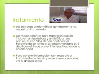 tratamiento
   Las personas asintomáticas generalmente no
    necesitan tratamiento.

   Los medicamentos para tratar la infección
    incluyen antipalúdicos y antibióticos. Los
    pacientes con SIDA deben continuar el
    tratamiento en tanto el sistema inmunitario esté
    débil con el fin de prevenir la reactivación de la
    enfermedad.

   Para obtener información con respecto al
    tratamiento de bebés y mujeres embarazadas,
    ver el artículo sobre
 
