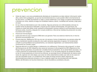 prevencion
   Antes de viajar a una zona probablemente afectada por el paludismo se debe obtener información sobre
    ella y sobre cómo protegerse, ya que las recomendaciones de un país pueden diferir enormemente de
    las del vecino. La OMS recomienda no viajar a zonas endémicas o con riesgo a mujeres embarazadas o
    a familias con niños, debido al riesgo de mortalidad materna, aborto, mortalidad del neonato y bajo peso
    al nacer.
   En los niños la enfermedad es aún más virulenta. Algunas personas con enfermedades crónicas no
    pueden tomar los fármacos habituales, al igual que las mujeres embarazadas. De igual forma, las
    mujeres en edad fértil deben evitar quedarse embarazadas mientras realizan la quimioprofilaxis (toma de
    fármacos antes, durante y después de ir al país endémico). Otra de las medidas de prevención es evitar
    la picadura del mosquito.
   Prevención farmacológica
   Cada país tiene la suya, aunque la OMS tiene una general. Para una estancia máxima de un mes los
    fármacos recomendados son:
   Primera elección: Mefloquina 250 mg una vez a la semana. Iniciar el tratamiento una semana antes del
    viaje y mantenerlo durante la estancia y las cuatro semanas siguientes al regreso. Es fundamental
    cumplir la quimioprofilaxis escrupulosamente y con absoluta regularidad. Los medicamentos deben
    consumirse con comida y agua.
   Segunda elección (si existe alergia o intolerancia a la mefloquina): Cloroquina más proguanil. La dosis
    del cloroquina es de 300 miligramos dos veces por semana y la de proguanil de 200 miligramos al día.
    Ningún fármaco garantiza una protección completa frente al paludismo. Si se siente fiebre asociada o no
    a otros síntomas es fundamental consultar a un médico. Si no se puede disponer de asistencia médica
    en las 24 horas posteriores al inicio de los síntomas, se aconseja recurrir al tratamiento de reserva para
    casos de urgencia (ver más abajo), que como se indica claramente se debe usar sólo en los casos en
    que sea imposible acudir a un profesional. Para viajes de larga duración deben seguirse las
    recomendaciones anteriores durante un mes y después seguir las recomendaciones del Gabinete
    Médico del Ministerio de Asuntos Exteriores o de los facultativos acreditados del país.
 