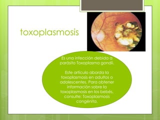 toxoplasmosis

         Es una infección debida a
        parásito Toxoplasma gondii.

           Este artículo aborda la
         toxoplasmosis en adultos o
        adolescentes. Para obtener
            información sobre la
        toxoplasmosis en los bebés,
           consulte: Toxoplasmosis
                 congénita.
 