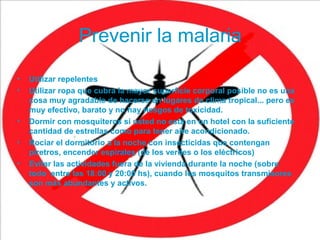 Prevenir la malaria
• Utilizar repelentes
• Utilizar ropa que cubra la mayor superficie corporal posible no es una
cosa muy agradable de hacerse en lugares de clima tropical... pero es
muy efectivo, barato y no hay riesgos de toxicidad.
• Dormir con mosquiteros si usted no está en un hotel con la suficiente
cantidad de estrellas como para tener aire acondicionado.
• Rociar el dormitorio a la noche con insecticidas que contengan
piretros, encender espirales (de los verdes o los eléctricos)
• Evitar las actividades fuera de la vivienda durante la noche (sobre
todo entre las 18:00 y 20:00 hs), cuando los mosquitos transmisores
son más abundantes y activos.
 