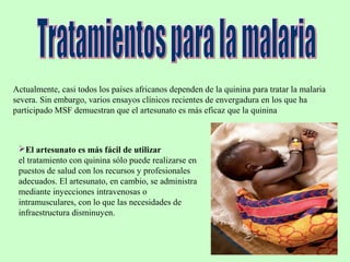 Actualmente, casi todos los países africanos dependen de la quinina para tratar la malaria
severa. Sin embargo, varios ensayos clínicos recientes de envergadura en los que ha
participado MSF demuestran que el artesunato es más eficaz que la quinina
El artesunato es más fácil de utilizar
el tratamiento con quinina sólo puede realizarse en
puestos de salud con los recursos y profesionales
adecuados. El artesunato, en cambio, se administra
mediante inyecciones intravenosas o
intramusculares, con lo que las necesidades de
infraestructura disminuyen.
 