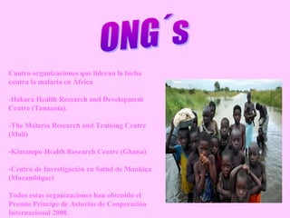 Cuatro organizaciones que lideran la lucha
contra la malaria en África
-Ifakara Health Research and Development
Centre (Tanzania).
-The Malaria Research and Training Centre
(Malí)
-Kintampo Health Research Centre (Ghana)
-Centro de Investigación en Salud de Manhiça
(Mozambique)
Todos estas organizaciones han obtenido el
Premio Príncipe de Asturias de Cooperación
Internacional 2008.
 