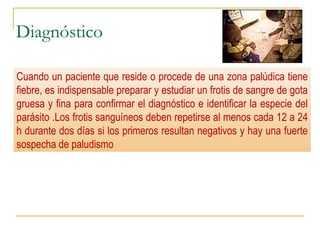 Diagnóstico
 Demostración del parásito (formas asexuales): frotis de sangre
periférica
 Tiras reactivas (PfHRP2)
 Datos de laboratorio
 Anemia NN, leucopenia, VSG, PCR, plaquetopenia, acidosis metabólica
etc.
Cuando un paciente que reside o procede de una zona palúdica tiene
fiebre, es indispensable preparar y estudiar un frotis de sangre de gota
gruesa y fina para confirmar el diagnóstico e identificar la especie del
parásito .Los frotis sanguíneos deben repetirse al menos cada 12 a 24
h durante dos días si los primeros resultan negativos y hay una fuerte
sospecha de paludismo
 