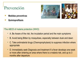 Prevención
 Medidas preventivas
 Quimioprofilaxis
The ABCD of malaria protection (WHO)
 A. Be Aware of the risk, the incubation period and the main symptoms
 B. Avoid being Bitten by mosquitoes, especially between dusk and dawn
 C. Take antimalarial drugs (Chemoprophylaxis) to suppress infection where
appropriate
 D. Immediately seek Diagnosis and treatment if a fever develops one week
or more after entering an area where there is a malaria risk, and up to 3
months after departure
 