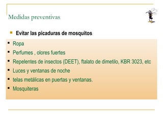 Medidas preventivas
 Evitar las picaduras de mosquitos
 Otras
 Ropa
 Perfumes , olores fuertes
 Repelentes de insectos (DEET), ftalato de dimetilo, KBR 3023, etc
 Luces y ventanas de noche
 telas metálicas en puertas y ventanas.
 Mosquiteras
 