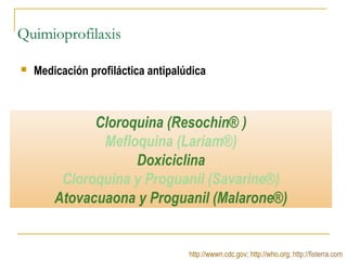 Quimioprofilaxis
 Medicación profiláctica antipalúdica
http://wwwn.cdc.gov; http://who.org; http://fisterra.com
Cloroquina (Resochin® )
Mefloquina (Lariam®)
Doxiciclina
Cloroquina y Proguanil (Savarine®)
Atovacuaona y Proguanil (Malarone®)
 
