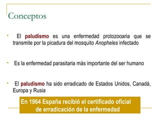 Conceptos
 El paludismo es una enfermedad protozooaria que se
transmite por la picadura del mosquito Anopheles infectado
 Es la enfermedad parasitaria más importante del ser humano
 El paludismo ha sido erradicado de Estados Unidos, Canadá,
Europa y Rusia
En 1964 España recibió el certificado oficial
de erradicación de la enfermedad
 