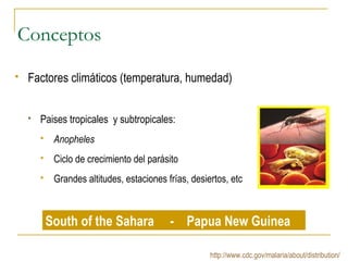 Conceptos
 Factores climáticos (temperatura, humedad)
 Paises tropicales y subtropicales:
 Anopheles
 Ciclo de crecimiento del parásito
 Grandes altitudes, estaciones frías, desiertos, etc
South of the Sahara - Papua New Guinea
http://www.cdc.gov/malaria/about/distribution/
 