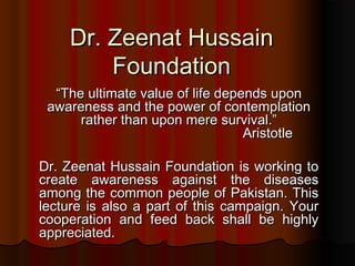 Dr. Zeenat Hussain
Foundation
“The ultimate value of life depends upon
awareness and the power of contemplation
rather than upon mere survival.”
Aristotle
Dr. Zeenat Hussain Foundation is working to
create awareness against the diseases
among the common people of Pakistan. This
lecture is also a part of this campaign. Your
cooperation and feed back shall be highly
appreciated.

 