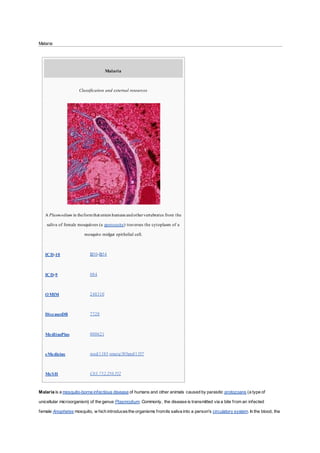 Malaria
Malaria
Classification and external resources
A Plasmodium in theformthat enters humans andothervertebrates from the
saliva of female mosquitoes (a sporozoite) traverses the cytoplasm of a
mosquito midgut epithelial cell.
ICD-10 B50-B54
ICD-9 084
OMIM 248310
DiseasesDB 7728
MedlinePlus 000621
eMedicine med/1385 emerg/305ped/1357
MeSH C03.752.250.552
Malaria is a mosquito-borne infectious disease of humans and other animals caused by parasitic protozoans (a type of
unicellular microorganism) of the genus Plasmodium. Commonly, the disease is transmitted via a bite from an infected
female Anopheles mosquito, w hich introducesthe organisms fromits saliva into a person's circulatory system. In the blood, the
 