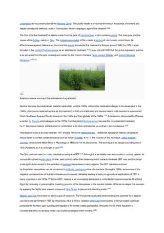undertaken during construction of the Panama Canal. This public-health w orksaved the lives of thousands of workers and
helped develop the methods used in future public-health campaigns against the disease.[116]
The first effective treatment for malaria came fromthe bark of cinchona tree, w hich contains quinine. This tree grow s on the
slopes of the Andes, mainly in Peru. The indigenous peoples of Peru made a tincture of cinchona to controlfever. Its
effectivenessagainst malaria w as found and the Jesuits introduced the treatment to Europe around 1640; by 1677, it w as
included in the London Pharmacopoeia as an antimalarial treatment.[117]
It w as not until 1820 that the active ingredient, quinine,
w as extracted fromthe bark, isolated and named by the French chemists Pierre Joseph Pelletier and Joseph Bienaimé
Caventou.[118][119]
Artemisia annua, source of the antimalarial drug artemisin
Quinine become the predominant malarial medication until the 1920s, w hen other medications began to be developed. In the
1940s, chloroquine replaced quinine as the treatment of both uncomplicated and severe malaria until resistance supervened,
first in Southeast Asia and South America in the 1950s and then globally in the 1980s.[120]
Artemisinins, discovered by Chinese
scientist Tu Youyou and colleagues in the 1970s fromthe plantArtemisia annua, became the recommended treatment
for P. falciparum malaria, administered in combination w ith other antimalarials as w ellas in severe disease.[121]
Plasmodium vivax w asused between 1917 and the 1940s for malariotherapy—deliberate injection of malaria parasites to
induce fever to combat certain diseases such as tertiary syphilis. In 1917, the inventor of this technique, Julius Wagner-
Jauregg, received the Nobel Prize in Physiology or Medicine for his discoveries. The technique w as dangerous, killing about
15% of patients, so it is no longer in use.[122]
The first pesticide used for indoor residualspraying w asDDT.[123]
Although it w as initially used exclusively to combat malaria, its
use quickly spread toagriculture. In time, pest control, rather than disease control, came to dominate DDT use, and this large-
scale agriculturaluse led to the evolution ofresistant mosquitoes in many regions. The DDT resistance shown
by Anopheles mosquitoes can be compared to antibiotic resistance shown by bacteria. During the 1960s, aw arenessof the
negative consequences of its indiscriminate use increased, ultimately leading to bans on agricultural applications of DDT in
many countries in the 1970s.[49]
Before DDT, malaria w as successfully eliminated or controlled in tropicalareas like Braziland
Egypt by removing or poisoning the breeding grounds of the mosquitoes or the aquatic habitats of the larva stages, for example
by applying the highly toxic arsenic compound Paris Green to places w ith standing w ater.[124]
Malaria vaccines have been an elusive goal of research. The first promising studies demonstrating the potential for a malaria
vaccine w ere performed in 1967 by immunizing mice w ith live, radiation-attenuated sporozoites, which provided significant
protection to the mice upon subsequent injection w ith normal, viable sporozoites. Since the 1970s, there has been a
considerable effort to develop similar vaccination strategies within humans.[125]
 