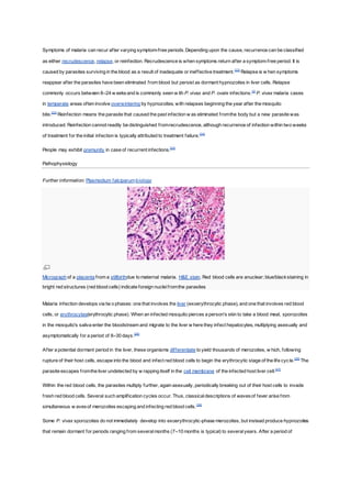Symptoms of malaria can recur after varying symptom-free periods.Depending upon the cause, recurrence can be classified
as either recrudescence, relapse, or reinfection. Recrudescence is when symptoms return after a symptom-free period. It is
caused by parasites surviving in the blood as a result of inadequate or ineffective treatment.[22]
Relapse is w hen symptoms
reappear after the parasites have been eliminated from blood but persist as dormant hypnozoites in liver cells. Relapse
commonly occurs between 8–24 w eeksand is commonly seen w ith P. vivax and P. ovale infections.[3]
P. vivax malaria cases
in temperate areas often involve overwintering by hypnozoites, with relapses beginning the year after the mosquito
bite.[23]
Reinfection means the parasite that caused the past infection w as eliminated fromthe body but a new parasite was
introduced. Reinfection cannot readily be distinguished fromrecrudescence, although recurrence of infection within two weeks
of treatment for the initial infection is typically attributed to treatment failure.[24]
People may exhibit premunity in case of recurrent infections.[25]
Pathophysiology
Further information: Plasmodium falciparumbiology
Micrograph of a placenta from a stillbirthdue to maternal malaria. H&E stain. Red blood cells are anuclear; blue/blackstaining in
bright red structures (red blood cells) indicate foreign nucleifromthe parasites
Malaria infection develops via tw o phases: one that involves the liver (exoerythrocytic phase), and one that involves red blood
cells, or erythrocytes(erythrocytic phase). When an infected mosquito pierces a person's skin to take a blood meal, sporozoites
in the mosquito's saliva enter the bloodstream and migrate to the liver w here they infect hepatocytes, multiplying asexually and
asymptomatically for a period of 8–30 days.[26]
After a potential dormant period in the liver, these organisms differentiate to yield thousands of merozoites, w hich, following
rupture of their host cells, escape into the blood and infect red blood cells to begin the erythrocytic stage of the life cycle.[26]
The
parasite escapes fromthe liver undetected by w rapping itself in the cell membrane of the infected host liver cell.[27]
Within the red blood cells, the parasites multiply further, again asexually, periodically breaking out of their host cells to invade
fresh red blood cells. Several such amplification cycles occur. Thus, classicaldescriptions of wavesof fever arise from
simultaneous w avesof merozoites escaping and infecting red blood cells.[26]
Some P. vivax sporozoites do not immediately develop into exoerythrocytic-phase merozoites, but instead produce hypnozoites
that remain dormant for periods ranging from severalmonths (7–10 months is typical) to severalyears. After a period of
 