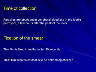 Time of collection
Parasites are abundant in peripheral blood late in the febrile
paroxysm, a few hours after the peak of the fever

Fixation of the smear
Thin film is fixed in methanol for 30 seconds

Thick film is not fixed as it is to be dehaemoglobinised

 