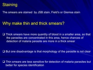 Staining
The smears are stained by JSB stain, Field’s or Giemsa stain

Why make thin and thick smears?
 Thick smears have more quantity of blood in a smaller area, so that
the parasites are concentrated in this area, hence chances of
detection of malaria parasite are more in a thick smear

 But one disadvantage is that morphology of the parasite is not clear

 Thin smears are less sensitive for detection of malaria parasites but
better for species identification

 