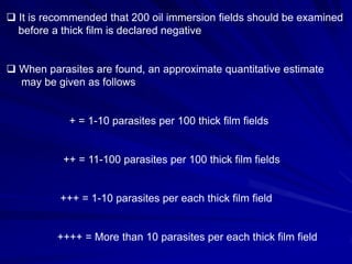  It is recommended that 200 oil immersion fields should be examined
before a thick film is declared negative

 When parasites are found, an approximate quantitative estimate
may be given as follows

+ = 1-10 parasites per 100 thick film fields

++ = 11-100 parasites per 100 thick film fields

+++ = 1-10 parasites per each thick film field

++++ = More than 10 parasites per each thick film field

 