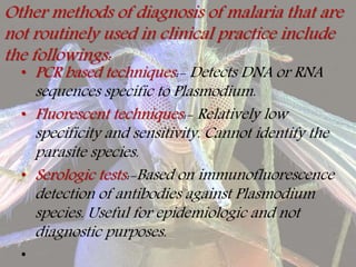 Other methods of diagnosis of malaria that are
not routinely used in clinical practice include
the followings:
• PCR based techniques:- Detects DNA or RNA
sequences specific to Plasmodium.
• Fluorescent techniques:- Relatively low
specificity and sensitivity. Cannot identify the
parasite species.
• Serologic tests:-Based on immunofluorescence
detection of antibodies against Plasmodium
species. Useful for epidemiologic and not
diagnostic purposes.
•
 