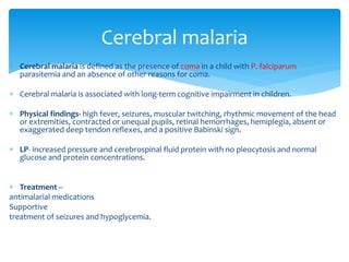 Cerebral malaria 
 Cerebral malaria is defined as the presence of coma in a child with P. falciparum 
parasitemia and an absence of other reasons for coma. 
 Cerebral malaria is associated with long-term cognitive impairment in children. 
 Physical findings- high fever, seizures, muscular twitching, rhythmic movement of the head 
or extremities, contracted or unequal pupils, retinal hemorrhages, hemiplegia, absent or 
exaggerated deep tendon reflexes, and a positive Babinski sign. 
 LP- increased pressure and cerebrospinal fluid protein with no pleocytosis and normal 
glucose and protein concentrations. 
 Treatment – 
antimalarial medications 
Supportive 
treatment of seizures and hypoglycemia. 
 