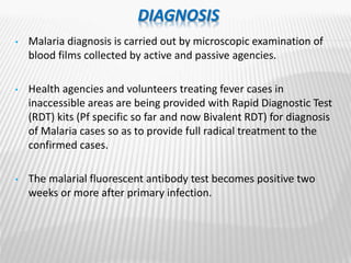 DIAGNOSIS
• Malaria diagnosis is carried out by microscopic examination of
blood films collected by active and passive agencies.
• Health agencies and volunteers treating fever cases in
inaccessible areas are being provided with Rapid Diagnostic Test
(RDT) kits (Pf specific so far and now Bivalent RDT) for diagnosis
of Malaria cases so as to provide full radical treatment to the
confirmed cases.
• The malarial fluorescent antibody test becomes positive two
weeks or more after primary infection.
 