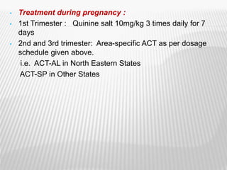 • Treatment during pregnancy :
• 1st Trimester : Quinine salt 10mg/kg 3 times daily for 7
days
• 2nd and 3rd trimester: Area-specific ACT as per dosage
schedule given above.
i.e. ACT-AL in North Eastern States
ACT-SP in Other States
 