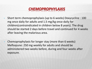 CHEMOPROPHYLAXIS
• Short term chemoprophylaxis (up to 6 weeks) Doxycycline : 100
mg once daily for adults and 1.5 mg/kg once daily for
children(contraindicated in children below 8 years). The drug
should be started 2 days before travel and continued for 4 weeks
after leaving the malarious area.
• Chemoprophylaxis for longer stay (more than 6 weeks)
Mefloqiune: 250 mg weekly for adults and should be
administered two weeks before, during and four weeks after
exposure.
 