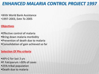 ENHANCED MALARIA CONTROL PROJECT 1997
•With World Bank Assistance
•1997-2003, Extn To 2005
Objectives
Effective control of malaria
Bring down malaria morbidity
Prevention of death due to malaria
Consolidation of gain achieved so far
Selection Of Phc-criteria
API>2 for last 3 yrs
P. Falciparum >30% of cases
25% tribal population
Death due to malaria
 