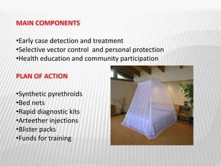 MAIN COMPONENTS
•Early case detection and treatment
•Selective vector control and personal protection
•Health education and community participation
PLAN OF ACTION
•Synthetic pyrethroids
•Bed nets
•Rapid diagnostic kits
•Arteether injections
•Blister packs
•Funds for training
 